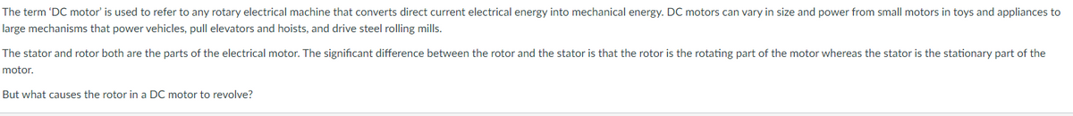 The term 'DC motor' is used to refer to any rotary electrical machine that converts direct current electrical energy into mechanical energy. DC motors can vary in size and power from small motors in toys and appliances to
large mechanisms that power vehicles, pull elevators and hoists, and drive steel rolling mills.
The stator and rotor both are the parts of the electrical motor. The significant difference between the rotor and the stator is that the rotor is the rotating part of the motor whereas the stator is the stationary part of the
motor.
But what causes the rotor in a DC motor to revolve?
