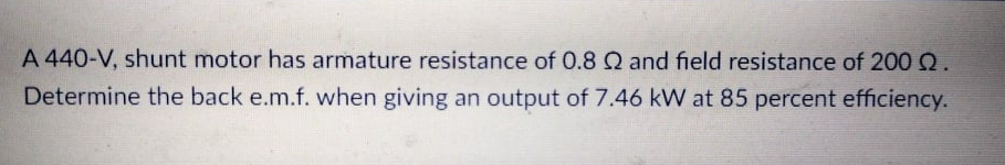 A 440-V, shunt motor has armature resistance of 0.8 Q and field resistance of 200Q.
Determine the back e.m.f. when giving an output of 7.46 kW at 85 percent efficiency.
