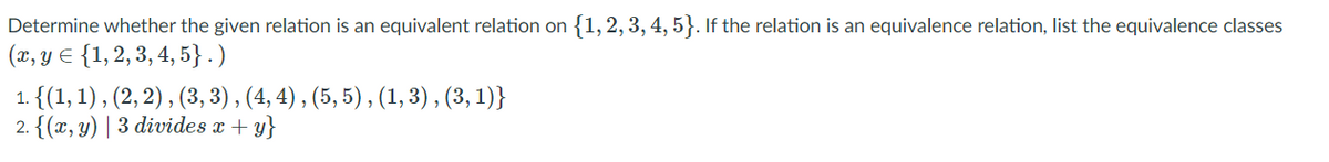 Determine whether the given relation is an equivalent relation on {1, 2, 3, 4, 5}. If the relation is an equivalence relation, list the equivalence classes
(x, y E {1, 2, 3, 4, 5} . )
1. {(1, 1) , (2, 2) , (3, 3) , (4, 4) , (5, 5) , (1, 3), (3, 1)}
2. {(x, y) | 3 divides x + y}
