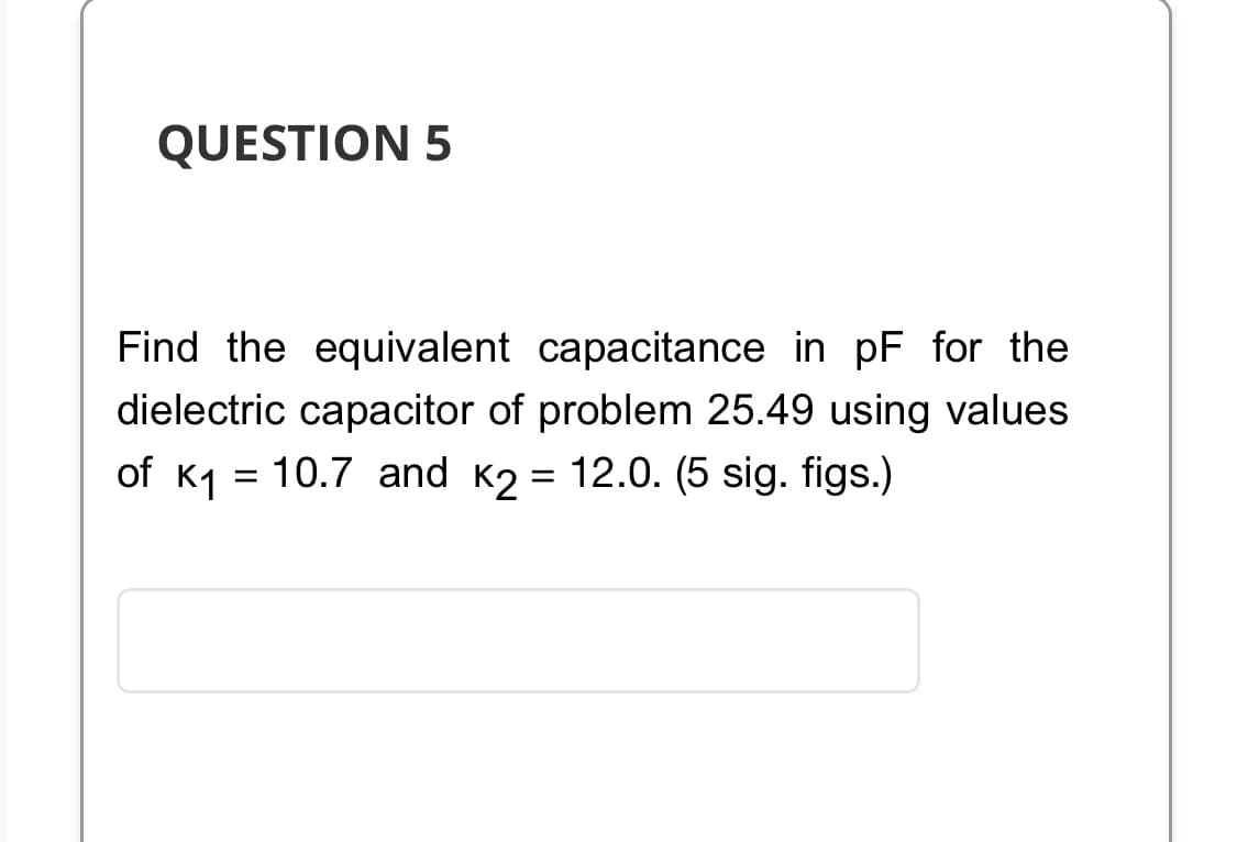 QUESTION 5
Find the equivalent capacitance in pF for the
dielectric capacitor of problem 25.49 using values
of K₁ = 10.7 and K2 = 12.0. (5 sig. figs.)