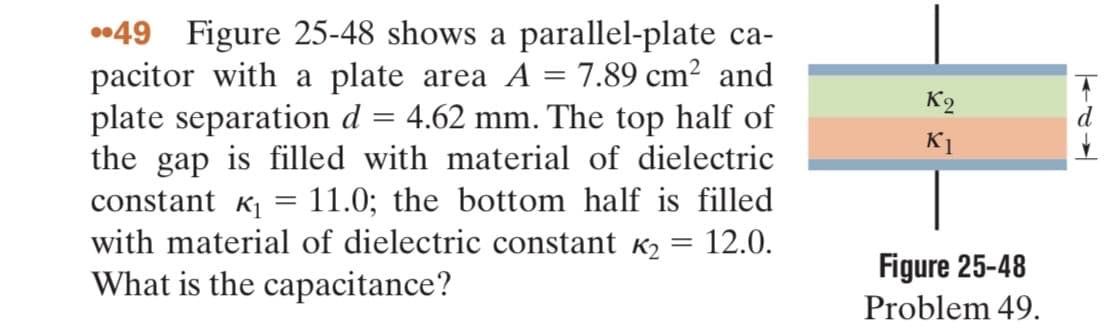 49 Figure 25-48 shows a parallel-plate ca-
pacitor with a plate area A = 7.89 cm² and
plate separation d = 4.62 mm. The top half of
the gap is filled with material of dielectric
constant K₁ 11.0; the bottom half is filled
with material of dielectric constant K₂
What is the capacitance?
=
12.0.
=
K2
K1
Figure 25-48
Problem 49.