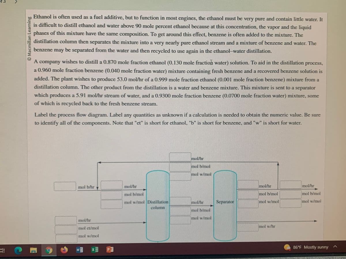 Macmillan Learning
Ethanol is often used as a fuel additive, but to function in most engines, the ethanol must be very pure and contain little water. It
is difficult to distill ethanol and water above 90 mole percent ethanol because at this concentration, the vapor and the liquid
phases of this mixture have the same composition. To get around this effect, benzene is often added to the mixture. The
distillation column then separates the mixture into a very nearly pure ethanol stream and a mixture of benzene and water. The
benzene may be separated from the water and then recycled to use again in the ethanol-water distillation.
A company wishes to distill a 0.870 mole fraction ethanol (0.130 mole fraction water) solution. To aid in the distillation process,
a 0.960 mole fraction benzene (0.040 mole fraction water) mixture containing fresh benzene and a recovered benzene solution is
added. The plant wishes to produce 53.0 mol/hr of a 0.999 mole fraction ethanol (0.001 mole fraction benzene) mixture from a
distillation column. The other product from the distillation is a water and benzene mixture. This mixture is sent to a separator
which produces a 5.91 mol/hr stream of water, and a 0.9300 mole fraction benzene (0.0700 mole fraction water) mixture, some
of which is recycled back to the fresh benzene stream.
Label the process flow diagram. Label any quantities as unknown if a calculation is needed to obtain the numeric value. Be sure
to identify all of the components. Note that "et" is short for ethanol, "b" is short for benzene, and "w" is short for water.
0
11
mol b/hr
mol/hr
mol et/mol
mol w/mol
W
X
Puffe
ORIEN
III
P
mol/hr
mol b/mol
mol w/mol Distillation
column
Emol/hr
Emol b/mol
Emol w/mol
mol/hr
Emol b/mol
mol w/mol
Separator
mol/hr
mol b/mol
Emol w/mol
mol w/hr
mol/hr
mol b/mol
Emol w/mol
86°F Mostly sunny
A