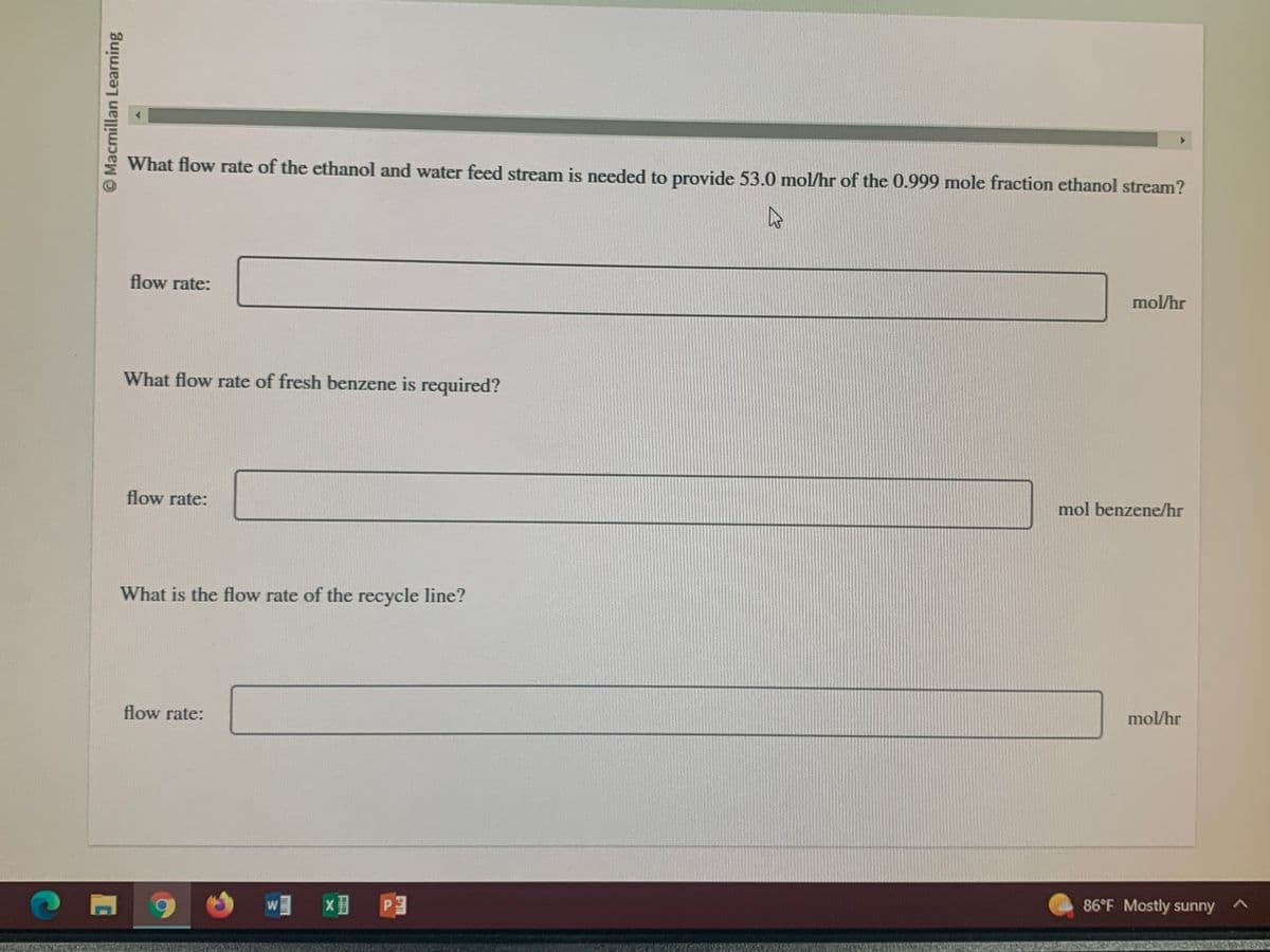 Macmillan Learning
What flow rate of the ethanol and water feed stream is needed to provide 53.0 mol/hr of the 0.999 mole fraction ethanol stream?
A
flow rate:
What flow rate of fresh benzene is required?
flow rate:
What is the flow rate of the recycle line?
flow rate:
9
W × P
mol/hr
mol benzene/hr
mol/hr
86°F Mostly sunny A