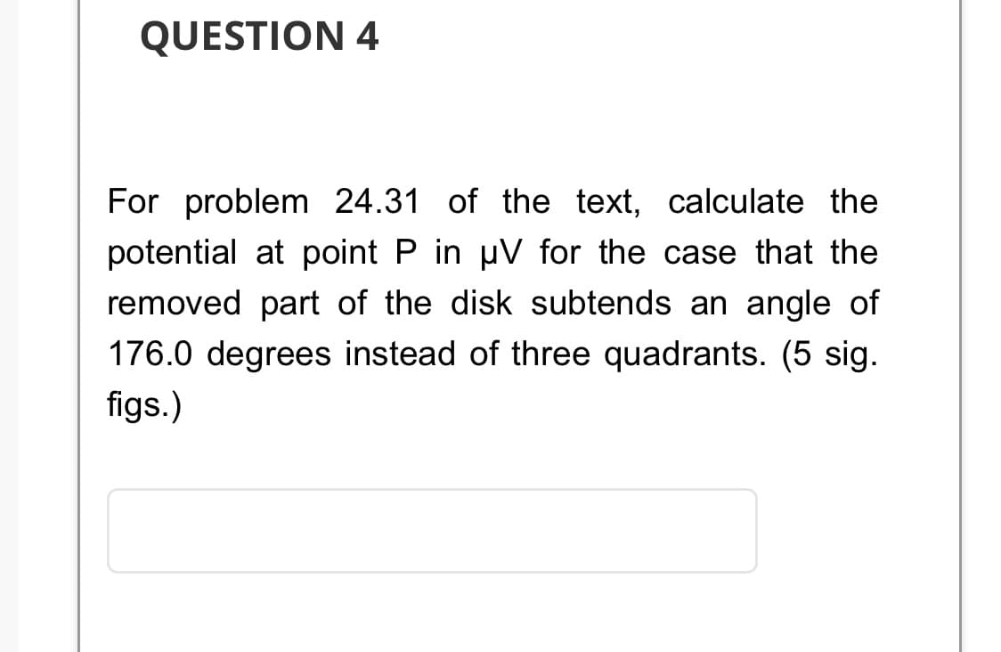 QUESTION 4
For problem 24.31 of the text, calculate the
potential at point P in µV for the case that the
removed part of the disk subtends an angle of
176.0 degrees instead of three quadrants. (5 sig.
figs.)