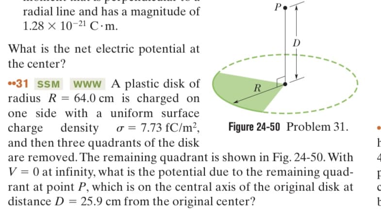 radial line and has a magnitude of
1.28 x 10-21 C.m.
What is the net electric potential at
the center?
PA
R
D
Figure 24-50 Problem 31.
•31 SSM www A plastic disk of
radius R = 64.0 cm is charged on
one side with a uniform surface
charge density σ = 7.73 fC/m²,
and then three quadrants of the disk
are removed. The remaining quadrant is shown in Fig. 24-50. With
V = 0 at infinity, what is the potential due to the remaining quad-
rant at point P, which is on the central axis of the original disk at
distance D = 25.9 cm from the original center?
h
F
с
t