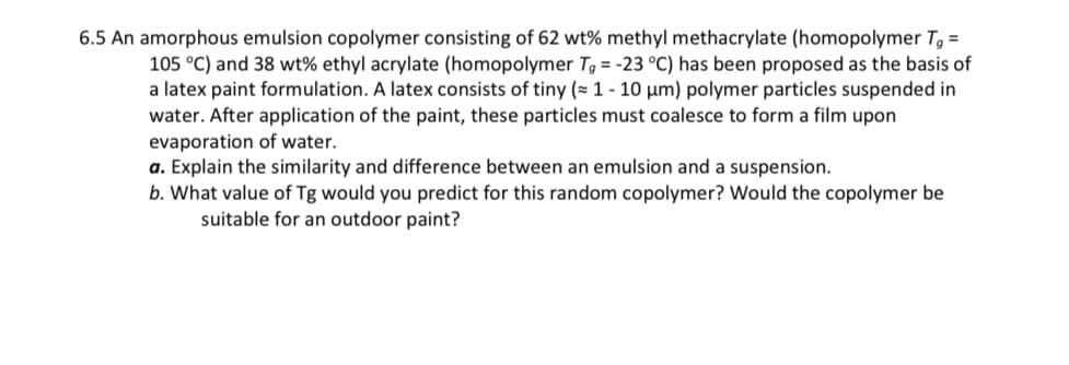 6.5 An amorphous emulsion copolymer consisting of 62 wt% methyl methacrylate (homopolymer Tg =
105 °C) and 38 wt% ethyl acrylate (homopolymer Tg = -23 °C) has been proposed as the basis of
a latex paint formulation. A latex consists of tiny (≈ 1 - 10 μm) polymer particles suspended in
water. After application of the paint, these particles must coalesce to form a film upon
evaporation of water.
a. Explain the similarity and difference between an emulsion and a suspension.
b. What value of Tg would you predict for this random copolymer? Would the copolymer be
suitable for an outdoor paint?