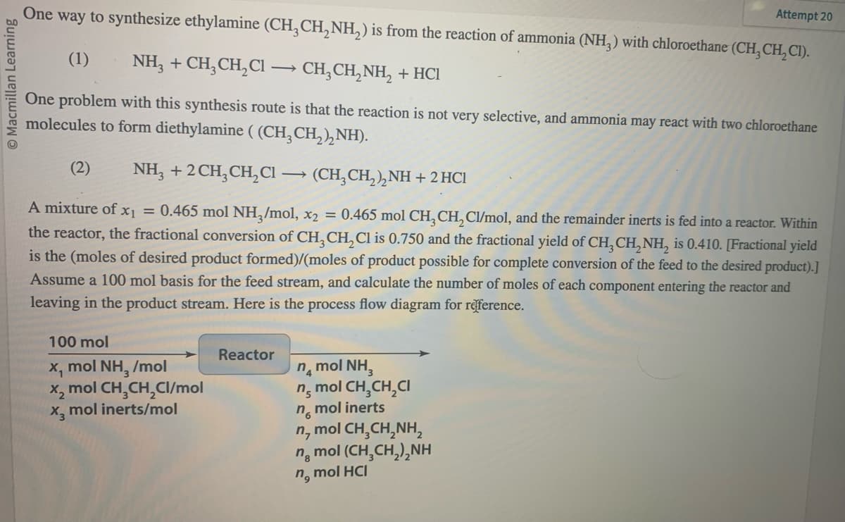 Macmillan Learning
One way to synthesize ethylamine (CH₂CH₂NH₂) is from the reaction of ammonia (NH3) with chloroethane (CH₂CH₂CI).
(1) NH3 + CH₂CH₂Cl → CH₂CH₂NH₂ + HCl
One problem with this synthesis route is that the reaction is not very selective, and ammonia may react with two chloroethane
molecules to form diethylamine ((CH₂CH₂)₂NH).
(2) NH3 + 2 CH₂CH₂Cl
(CH₂CH₂)₂NH + 2HCl
A mixture of x₁ = 0.465 mol NH3/mol, x2 = 0.465 mol CH₂ CH₂Cl/mol, and the remainder inerts is fed into a reactor. Within
the reactor, the fractional conversion of CH3 CH₂Cl is 0.750 and the fractional yield of CH₂ CH₂NH₂ is 0.410. [Fractional yield
is the (moles of desired product formed)/(moles of product possible for complete conversion of the feed to the desired product).]
Assume a 100 mol basis for the feed stream, and calculate the number of moles of each component entering the reactor and
leaving in the product stream. Here is the process flow diagram for reference.
100 mol
mol NH3 /mol
X₁
x₂ mol CH₂CH₂Cl/mol
x₂ mol inerts/mol
Reactor
nạ mol NH,
n mol CH₂CH₂CI
mol inerts
n6
n₂
mol | CH,CH,NH,
, mol (CH,CH,),NH
n8
n, mol HCI
Attempt 20