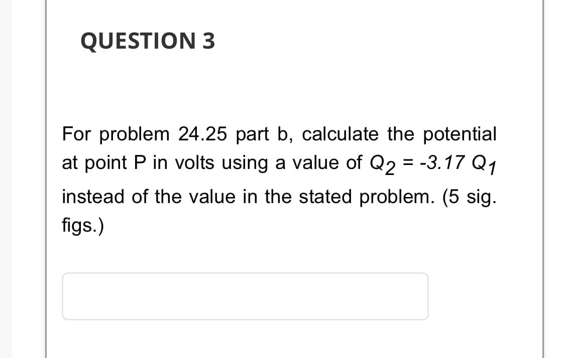 QUESTION 3
For problem 24.25 part b, calculate the potential
at point P in volts using a value of Q2 = -3.17 Q1
instead of the value in the stated problem. (5 sig.
figs.)