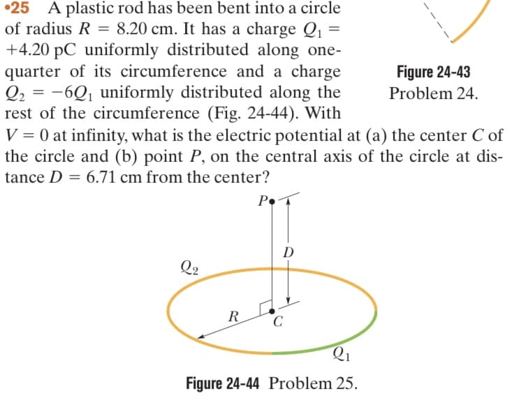 25 A plastic rod has been bent into a circle
of radius R = 8.20 cm. It has a charge Q₁ =
+4.20 pC uniformly distributed along one-
quarter of its circumference and a charge
Q2 = -6Q₁ uniformly distributed along the
rest of the circumference (Fig. 24-44). With
V = 0 at infinity, what is the electric potential at (a) the center C of
the circle and (b) point P, on the central axis of the circle at dis-
tance D = 6.71 cm from the center?
Q2
R
P.
D
C
Figure 24-43
Problem 24.
2₁
Figure 24-44 Problem 25.