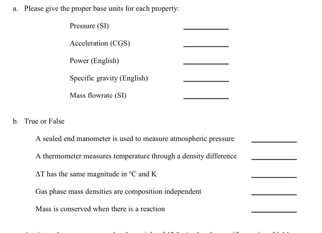 a. Please give the proper base units for each property:
Pressure (SI)
Acceleration (CGS)
b. True or False
Power (English)
Specific gravity (English)
Mass flowrate (SI)
A sealed end manometer is used to measure atmospheric pressure
A thermometer measures temperature through a density difference
AT has the same magnitude in °C and K
Gas phase mass densities are composition independent
Mass is conserved when there is a reaction
|||||