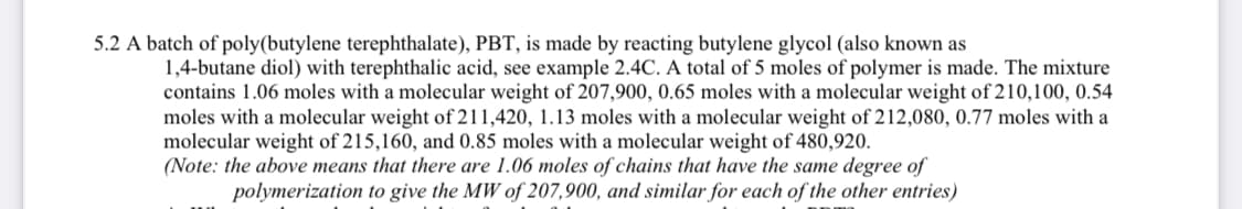 5.2 A batch of poly(butylene terephthalate), PBT, is made by reacting butylene glycol (also known as
1,4-butane diol) with terephthalic acid, see example 2.4C. A total of 5 moles of polymer is made. The mixture
contains 1.06 moles with a molecular weight of 207,900, 0.65 moles with a molecular weight of 210,100, 0.54
moles with a molecular weight of 211,420, 1.13 moles with a molecular weight of 212,080, 0.77 moles with a
molecular weight of 215,160, and 0.85 moles with a molecular weight of 480,920.
(Note: the above means that there are 1.06 moles of chains that have the same degree of
polymerization to give the MW of 207,900, and similar for each of the other entries)