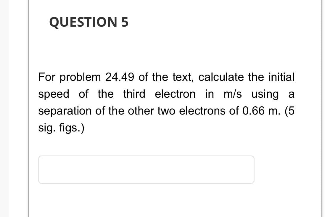 QUESTION 5
For problem 24.49 of the text, calculate the initial
speed of the third electron in m/s using
separation of the other two electrons of 0.66 m. (5
sig. figs.)