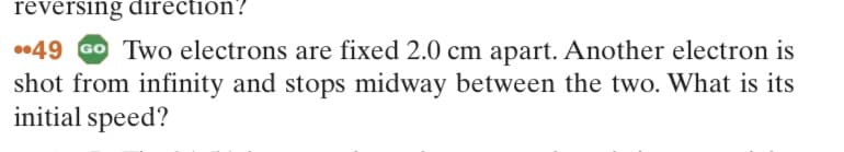 reversing direction?
49 GO Two electrons are fixed 2.0 cm apart. Another electron is
shot from infinity and stops midway between the two. What is its
initial speed?