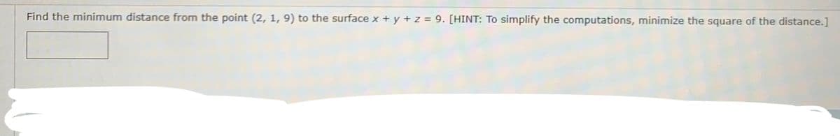 Find the minimum distance from the point (2, 1, 9) to the surface x + y + z = 9. [HINT: To simplify the computations, minimize the square of the distance.]
