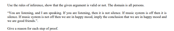 Use the rules of inference, show that the given argument is valid or not. The domain is all persons.
"You are listening, and I am speaking. If you are listening, then it is not silence. If music system is off then it is
silence. If music system is not off then we are in happy mood, imply the conclusion that we are in happy mood and
we are good friends.".
Give a reason for each step of proof.
