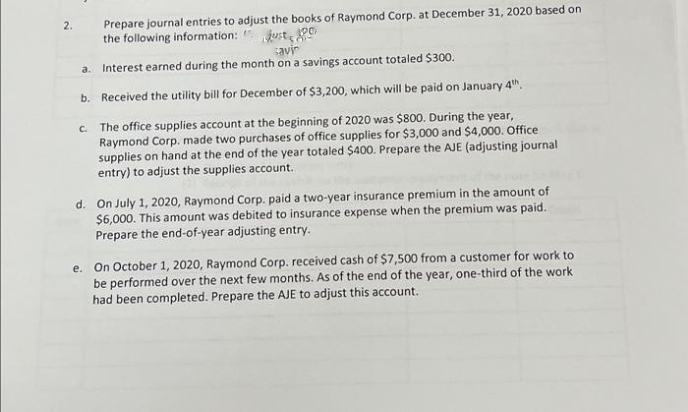 Prepare journal entries to adjust the books of Raymond Corp. at December 31, 2020 based on
the following information: " just
2.
savir
Interest earned during the month on a savings account totaled $300.
a.
b. Received the utility bill for December of $3,200, which will be paid on January 4th.
C. The office supplies account at the beginning of 2020 was $800. During the year,
Raymond Corp. made two purchases of office supplies for $3,000 and $4,000. Office
supplies on hand at the end of the year totaled $400. Prepare the AJE (adjusting journal
entry) to adjust the supplies account.
d. On July 1, 2020, Raymond Corp. paid a two-year insurance premium in the amount of
$6,000. This amount was debited to insurance expense when the premium was paid.
Prepare the end-of-year adjusting entry.
e. On October 1, 2020, Raymond Corp. received cash of $7,500 from a customer for work to
be performed over the next few months. As of the end of the year, one-third of the work
had been completed. Prepare the AJE to adjust this account.
