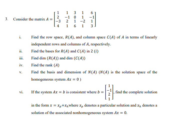 1
1
3
1
2
-3
-1
2
1
-2
-1
3.
Consider the matrix A
4
1
1
i.
Find the row space, R(A), and column space C(A) of A in terms of linearly
independent rows and columns of A, respectively.
ii.
Find the bases for R(A) and C(A) in 2 (i)
111.
Find dim (R(A)) and dim (C(A))
iv.
Find the rank (A)
Find the basis and dimension of N(A) (N(A) is the solution space of the
V.
homogeneous system Ax = 0)
vi.
If the system Ax = b is consistent where b =
find the complete solution
in the form x = x,+xpwhere x, denotes a particular solution and xp denotes a
solution of the associated nonhomogeneous system Ax = 0.
