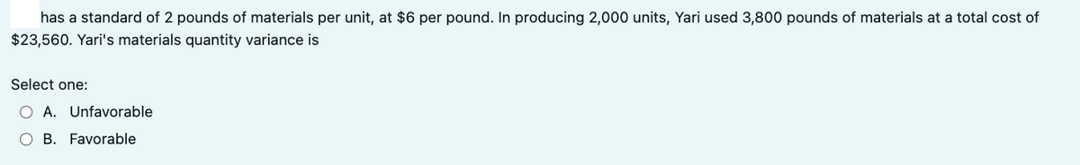 has a standard of 2 pounds of materials per unit, at $6 per pound. In producing 2,000 units, Yari used 3,800 pounds of materials at a total cost of
$23,560. Yari's materials quantity variance is
Select one:
O A. Unfavorable
O B. Favorable
