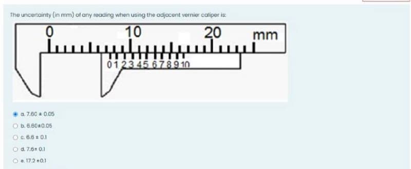 The uncertainty (in mm) of any reading when using the adjacent vernier caliper is:
10
20
uluy
mm
0123 45 6789 10
a 7.60 0.05
Ob.6.6020.05
Oc.6.6 : 0.1
O d. 7.6* 0.1
O e. 17.2 +0.1
