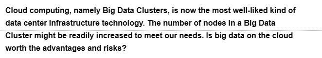 Cloud computing, namely Big Data Clusters, is now the most well-liked kind of
data center infrastructure technology. The number of nodes in a Big Data
Cluster might be readily increased to meet our needs. Is big data on the cloud
worth the advantages and risks?