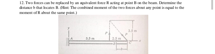 12. Two forces can be replaced by an aquivalent force R acting at point B on the beam. Determine the
distance b that locates B. (Hint: The combined moment of the two forces about any point is equal to the
moment of R about the same point.)
3.5 m
5.5 m
2.5 m
