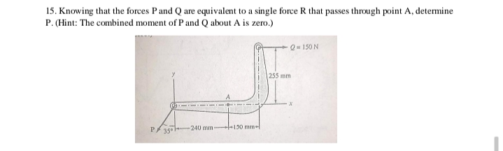 15. Knowing that the forces P and Q are equivalent to a single force R that passes through point A, determine
P. (Hint: The combined moment of P and Q about A is zero.)
Q150 N
255 mm
P/ 35° --
-240 mm-
+130 mm-l
