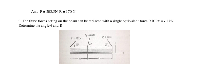 Ans. P= 203.5N, R = 170 N
9. The three forces acting on the beam can be replaced with a single equivalent force R if Rx = -11KN.
Determine the angle 0 and R.
P= 60 kN
P;= 80 kN
P = 25 kN
40
50
4 m-
