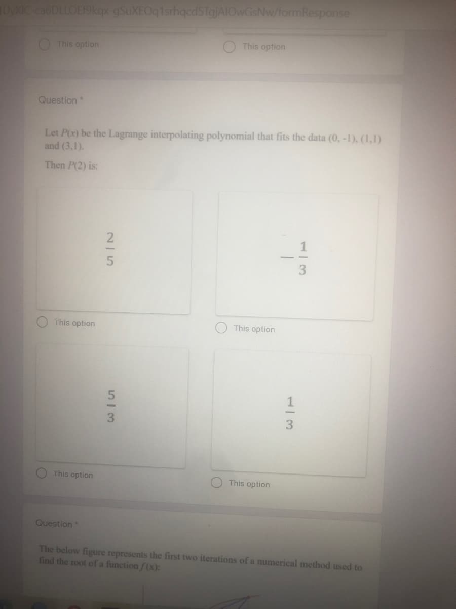 uyXIC ca6DLLOE19kqx-gSuXEOqtsrhqedsTajAIOwGsNw/formResponse
This option
This option
Question*
Let P(x) be the Lagrange interpolating polynomial that fits the data (0, -1), (1,1)
and (3,1).
Then P(2) is:
This option
This option
This option
This option
Question*
The below figure represents the first two iterations of a numerical method used to
find the root of a function / (x):
1/3
25
53
