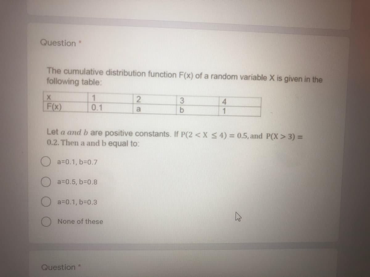 Question *
The cumulative distribution function F(x) of a random variable X is given in the
following table:
1
0.1
3
F(x)
4.
1
a
Let a and b are positive constants. If P(2 < X S 4) = 0.5, and P(X > 3) =
0.2. Then a and b equal to:
a30.1, b30.7
a=0.5, 63D0.8
a30.1, 63D0.3
None of these
Question*
