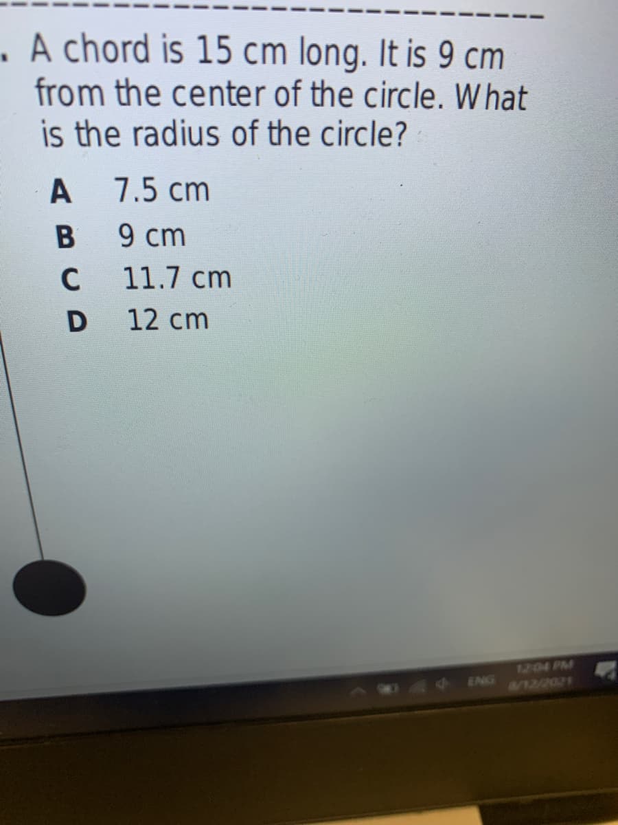 A chord is 15 cm long. It is 9 cm
from the center of the circle. W hat
is the radius of the circle?
A
7.5 cm
9 cm
C
11.7 cm
12 cm
1204 PM
12/2021
ENG
