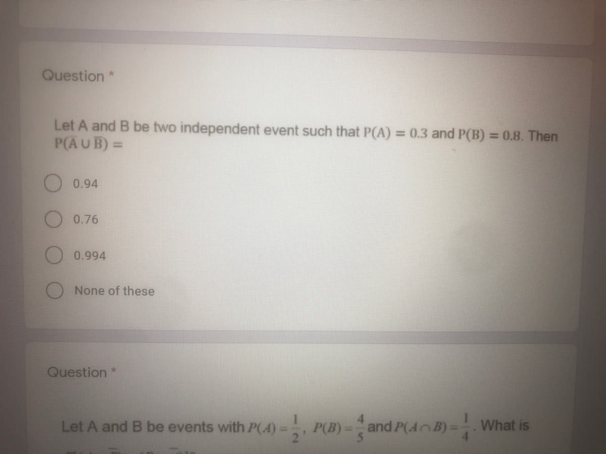 Question *
Let A and B be two independent event such that P(A) = 0.3 and P(B) = 0.8. Then
P(AUB) =
%3D
O 0.94
0.76
0.994
None of these
Question*
Let A and B be events with P(4)= P(B)=and P(4 B)=What is
