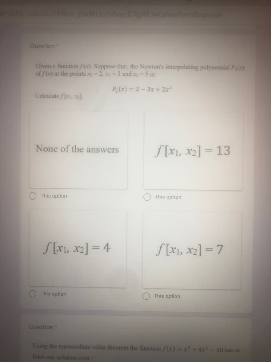 UyXIC ca6DLLOE19kqx-gSuXEOq1srhqcdsTgjAIOwGsNw/formResponse
Question*
Given a function f(x). Suppose that, the Newton's interpolating polynomial P:(x)
of f(x) at the points xo-2, x1-3 and x2-5 is:
P2(x) = 2-3x +2x2
Calculate /[xi, x2].
None of the answers
f [x1, x2] = 13
This option
This option
f [x1, x2] = 4
f [x1, x2] = 7
This option
This option
Question*
Using the intermediate value theorem the function f(x)=:
+4x
10 has at
least one solution over:
