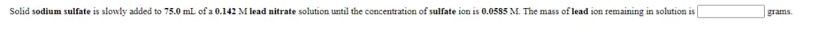 Solid sodium sulfate is slowly added to 75.0 mL of a 0.142 M lead nitrate solution until the concentration of sulfate ion is 0.0585 M. The mass of lead ion remaining in solution is
grams.
