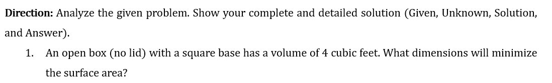 Direction: Analyze the given problem. Show your complete and detailed solution (Given, Unknown, Solution,
and Answer).
1. An open box (no lid) with a square base has a volume of 4 cubic feet. What dimensions will minimize
the surface area?