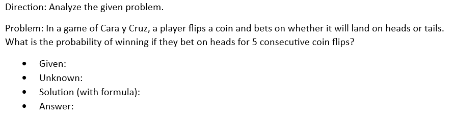 Direction: Analyze the given problem.
Problem: In a game of Cara y Cruz, a player flips a coin and bets on whether it will land on heads or tails.
What is the probability of winning if they bet on heads for 5 consecutive coin flips?
Given:
Unknown:
Solution (with formula):
Answer: