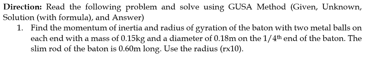 Direction: Read the following problem and solve using GUSA Method (Given, Unknown,
Solution (with formula), and Answer)
1. Find the momentum of inertia and radius of gyration of the baton with two metal balls on
each end with a mass of 0.15kg and a diameter of 0.18m on the 1/4th end of the baton. The
slim rod of the baton is 0.60m long. Use the radius (rx10).