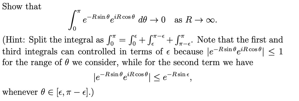 Show that
π
S
-R sin iRcos do → O
e
(Hint: Split the integral as f
Ső
S.
= f + f¯ + ſ. Note that the first and
third integrals can controlled in terms of € because le-RsineiR cos | ≤ 1
for the range of 0 we consider, while for the second term we have
-R sin iR cos≤é
le-
whenever € [E, TT - €].)
as R→ ∞.
-R sin €
9