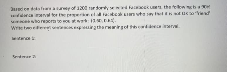 Based on data from a survey of 1200 randomly selected Facebook users, the following is a 90%
confidence interval for the proportion of all Facebook users who say that it is not OK to 'friend'
someone who reports to you at work: (0.60, 0.64).
Write two different sentences expressing the meaning of this confidence interval.
Sentence 1:
Sentence 2:
