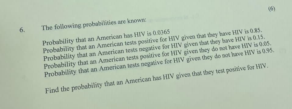 6.
The following probabilities are known:
(6)
Probability that an American has HIV is 0.0365
Probability that an American tests positive for HIV given that they have HIV is 0.85.
Probability that an American tests negative for HIV given that they have HIV is 0.15.
Probability that an American tests positive for HIV given they do not have HIV is 0.05.
Probability that an American tests negative for HIV given they do not have HIV is 0.95.
Find the probability that an American has HIV given that they test positive for HIV.
