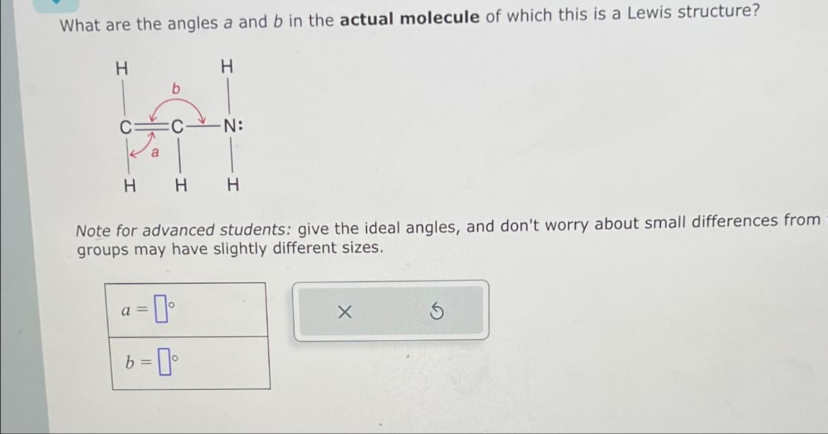 What are the angles a and b in the actual molecule of which this is a Lewis structure?
H
b
H H H
a =
-0°
H
Note for advanced students: give the ideal angles, and don't worry about small differences from
groups may have slightly different sizes.
N:
b=⁰
S