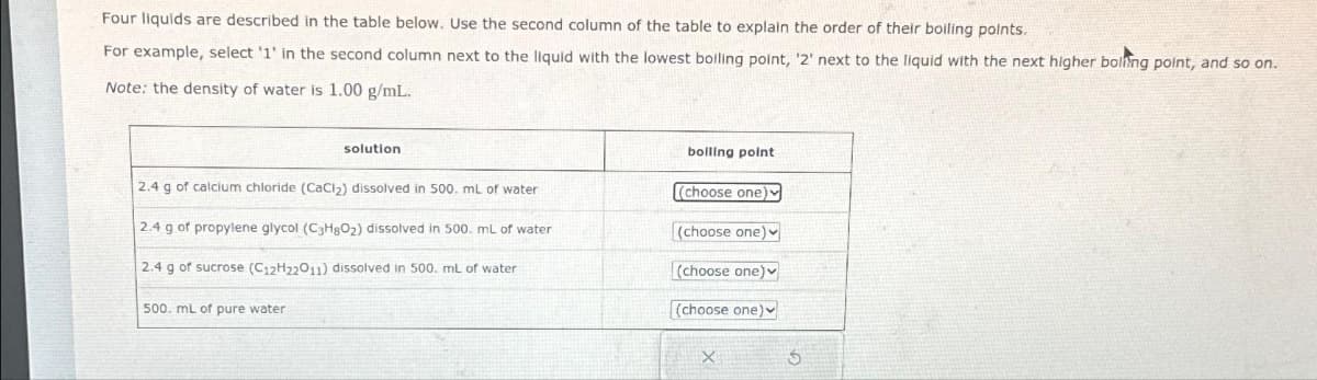 Four liquids are described in the table below. Use the second column of the table to explain the order of their boiling points.
For example, select '1' in the second column next to the liquid with the lowest boiling point, '2' next to the liquid with the next higher boling point, and so on.
Note: the density of water is 1.00 g/mL.
solution
2.4 g of calcium chloride (CaCl₂) dissolved in 500. mL of water
2.4 g of propylene glycol (C3H8O₂) dissolved in 500. mL of water
2.4 g of sucrose (C12H22011) dissolved in 500. mL of water
500. mL of pure water
boiling point
(choose one)
(choose one)
(choose one)
(choose one)
X
Ś