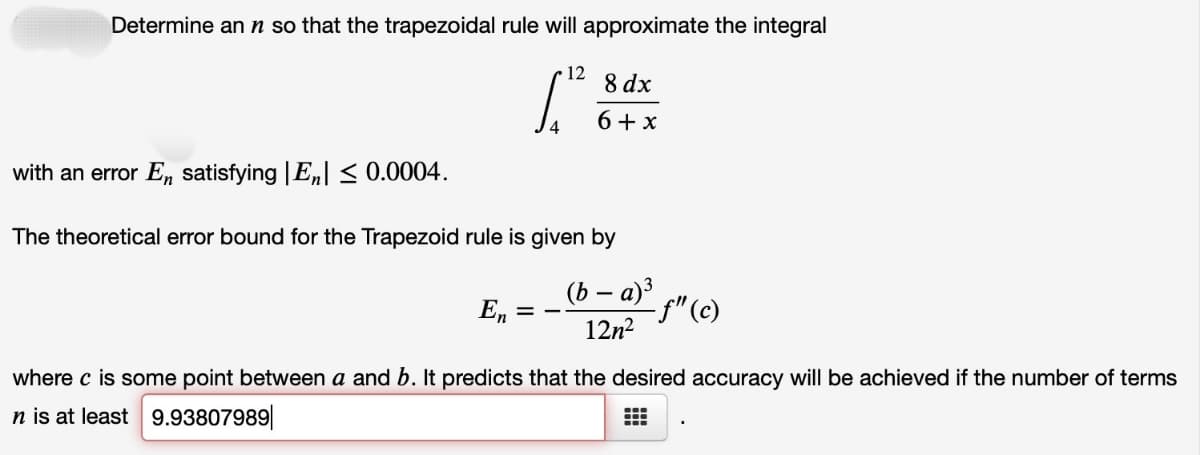 Determine an n so that the trapezoidal rule will approximate the integral
12
En = -
8 dx
6+x
with an error En satisfying |E| ≤ 0.0004.
The theoretical error bound for the Trapezoid rule is given by
(b − a)³
12n²
where c is some point between a and b. It predicts that the desired accuracy will be achieved if the number of terms
n is at least 9.93807989