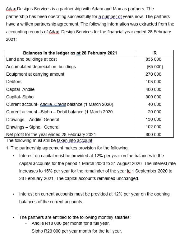 Adax Designs Services is a partnership with Adam and Max as partners. The
partnership has been operating successfully for a number of years now. The partners
have a written partnership agreement. The following information was extracted from the
accounting records of Adax. Design Services for the financial year ended 28 February
2021:
Balances in the ledger as at 28 February 2021
Land and buildings at cost
835 000
Accumulated depreciation: buildings
(65 000)
Equipment at carrying amount
270 000
Debtors
103 000
Capital- Andile
400 000
Capital- Sipho
300 000
Current account- Andile Credit balance (1 March 2020)
40 000
Current account -Sipho – Debit balance (1 March 2020
20 000
Drawings - Andile: General
130 000
Drawings – Sipho: General
102 000
Net profit for the year ended 28 February 2021
The following must still be taken.into. account:
800 000
1. The partnership agreement makes provision for the following:
• Interest on capital must be provided at 12% per year on the balances in the
capital accounts for the period 1 March 2020 to 31 August 2020. The interest rate
increases to 15% per year for the remainder of the year je 1 September 2020 to
28 February 2021. The capital accounts remained unchanged.
Interest on current accounts must be provided at 12% per year on the opening
balances of the current accounts.
The partners are entitled to the following monthly salaries:
- Andile R18 000 per month for a full year.
Sipho R20 000 per year month for the full year.
