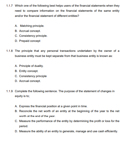 1.1.7 Which one of the following best helps users of the financial statements when they
need to compare information on the financial statements of the same entity
and/or the financial statement of different entities?
A. Matching principle.
B. Accrual concept.
c. Consistency principle.
D. Prepaid concept
1.1.8 The principle that any personal transactions undertaken by the owner of a
business entity must be kept separate from that business entity is known as:
A. Principle of duality.
B. Entity concept.
c. Consistency principle
D. Accrual concept.
1.1.9 Complete the following sentence. The purpose of the statement of changes in
equity is to;
A. Express the financial position at a given point in time.
B. Reconcile the net worth of an entity at the beginning of the year to the net
worth at the end of the year.
C. Measure the performance of the entity by determining the profit or loss for the
period.
D. Measure the ability of an entity to generate, manage and use cash efficiently.
