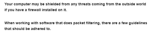 Your computer may be shielded from any threats coming from the outside world
if you have a firewall installed on it.
When working with software that does packet filtering, there are a few guidelines
that should be adhered to.