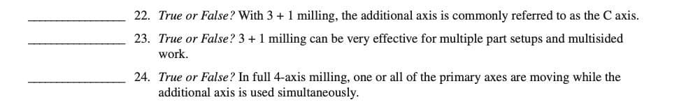 22. True or False? With 3 + 1 milling, the additional axis is commonly referred to as the C axis.
23. True or False? 3 + 1 milling can be very effective for multiple part setups and multisided
work.
24. True or False? In full 4-axis milling, one or all of the primary axes are moving while the
additional axis is used simultaneously.
