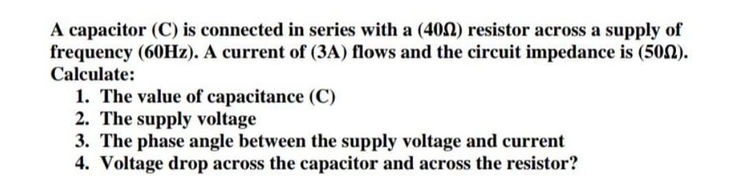 A capacitor (C) is connected in series with a (400) resistor across a supply of
frequency (60Hz). A current of (3A) flows and the circuit impedance is (502).
Calculate:
1. The value of capacitance (C)
2. The supply voltage
3. The phase angle between the supply voltage and current
4. Voltage drop across the capacitor and across the resistor?
