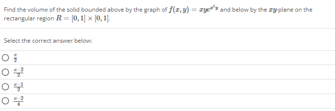 Find the volume of the solid bounded above by the graph of f(x, y) = yey and below by the xy-plane on the
rectangular region R= [0, 1] x [0, 1].
Select the correct answer below:
0 €/10
O € 2
0 분
O €2