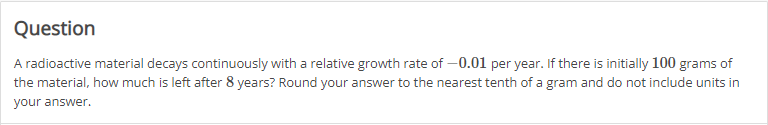 Question
A radioactive material decays continuously with a relative growth rate of -0.01 per year. If there is initially 100 grams of
the material, how much is left after 8 years? Round your answer to the nearest tenth of a gram and do not include units in
your answer.