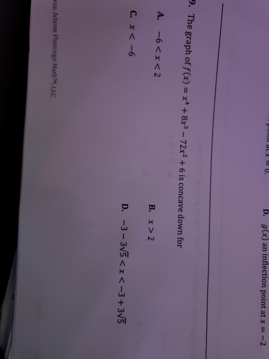 U.
D. g(x) an inflection point at x = -2
pomt
9. The graph of f (x) = x* + 8x3 - 72x2 + 6 is concave down for
A. -6 <x <2
B. x > 2
C. x< -6
D. -3 – 3V5 < x<-3+3V5
ean Adams Flamingo MathTM, LLC
